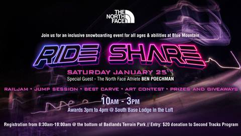 THE NORTH FACED Join us for an inclusive snowboarding event for all ages & abilities at Blue Mountain RD= SHISE SATURDAY JANUARY 257H Special Guest - The North Face Athlete BEN POECHMAN RAILJAM • JUMP SESSION • BEST CARVE • ART CONTEST • PRIZES AND GIVEAWAYS 10AM - 3PM Awards 3pm to 4pm @ South Base Lodge in the Loft Registration from 8:30am-10:00am @ the bottom of Badlands Terrain Park // Entry: $20 donation to Second Tracks Program